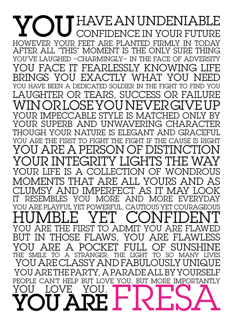 You have an undeniable confidence in your FUTURE,  However your feet are planted firmly in TODAY. After all “this” MOMENT is the only sure thing.  You’ve laughed ~Charmingly~ In the face of adversity.  You face it fearlessly knowing life brings you exactly what you need.    You have been a dedicated soldier in the fight to find YOU.   Laughter or Tears, Success or failure, Win or loose you Demand more.   Your impeccable style is matched only by  your superb and unwavering character.   Though your nature is elegant and graceful,  you are the first to fight the fight if the cause is right.   You are a person of distinction. Your integrity lights the way.   Your life is a collection of wondrous moments that  are all yours and as clumsy and imperfect as it may look,  it resembles you more and more everyday.  You are playful yet powerful, cautious yet courageous,  humble yet confident. You are the first to admit  you are flawed, but in those flaws,  You are Flawless.  You are a pocket full of sunshine, the smile to a stranger,  The light to so many lives.  You are classy and fabulously unique.   You are the party, a parade all by yourself.    People can’t help but love you, but more importantly,   YOU love YOU.  YOU ARE FRESA.